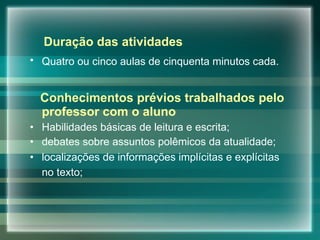 Duração das atividades Quatro ou cinco aulas de cinquenta minutos cada.   Conhecimentos prévios trabalhados pelo professor com o aluno Habilidades básicas de leitura e escrita; debates sobre assuntos polêmicos da atualidade; localizações de informações implícitas e explícitas no texto;   