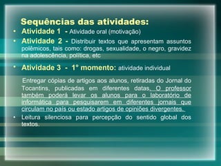Sequências das atividades: Atividade 1  -   Atividade oral (motivação) Atividade 2 -   Distribuir textos que apresentam assuntos polêmicos, tais como: drogas, sexualidade, o negro, gravidez na adolescência, política, etc Atividade 3  -   1° momento:   atividade individual   Entregar cópias de artigos aos alunos, retiradas do Jornal do Tocantins, publicadas em diferentes datas . O professor também poderá levar os alunos para o laboratório de informática para pesquisarem em diferentes jornais que circulam no país ou estado artigos de opiniões divergentes.  Leitura silenciosa para percepção do sentido global dos textos. 