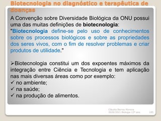 Biotecnologia no diagnóstico e terapêutica de
doenças
Cláudia Barros Moreira
2020/2021 Biologia 12º ano 105
A Convenção sobre Diversidade Biológica da ONU possui
uma das muitas definições de biotecnologia:
"Biotecnologia define-se pelo uso de conhecimentos
sobre os processos biológicos e sobre as propriedades
dos seres vivos, com o fim de resolver problemas e criar
produtos de utilidade."
Biotecnologia constitui um dos expoentes máximos da
integração entre Ciência e Tecnologia e tem aplicação
nas mais diversas áreas como por exemplo:
 no ambiente;
 na saúde;
 na produção de alimentos.
 