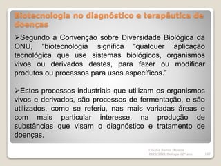 Biotecnologia no diagnóstico e terapêutica de
doenças
Cláudia Barros Moreira
2020/2021 Biologia 12º ano 107
Segundo a Convenção sobre Diversidade Biológica da
ONU, “biotecnologia significa “qualquer aplicação
tecnológica que use sistemas biológicos, organismos
vivos ou derivados destes, para fazer ou modificar
produtos ou processos para usos específicos.”
Estes processos industriais que utilizam os organismos
vivos e derivados, são processos de fermentação, e são
utilizados, como se referiu, nas mais variadas áreas e
com mais particular interesse, na produção de
substâncias que visam o diagnóstico e tratamento de
doenças.
 