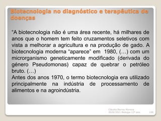 Biotecnologia no diagnóstico e terapêutica de
doenças
Cláudia Barros Moreira
2020/2021 Biologia 12º ano 108
“A biotecnologia não é uma área recente, há milhares de
anos que o homem tem feito cruzamentos seletivos com
vista a melhorar a agricultura e na produção de gado. A
biotecnologia moderna “aparece” em 1980, (…) com um
microrganismo geneticamente modificado (derivada do
género Pseudomonas) capaz de quebrar o petróleo
bruto. (…)
Antes dos anos 1970, o termo biotecnologia era utilizado
principalmente na indústria de processamento de
alimentos e na agroindústria.
 