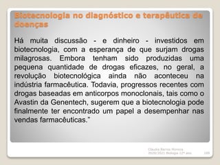 Biotecnologia no diagnóstico e terapêutica de
doenças
Cláudia Barros Moreira
2020/2021 Biologia 12º ano 109
Há muita discussão - e dinheiro - investidos em
biotecnologia, com a esperança de que surjam drogas
milagrosas. Embora tenham sido produzidas uma
pequena quantidade de drogas eficazes, no geral, a
revolução biotecnológica ainda não aconteceu na
indústria farmacêutica. Todavia, progressos recentes com
drogas baseadas em anticorpos monoclonais, tais como o
Avastin da Genentech, sugerem que a biotecnologia pode
finalmente ter encontrado um papel a desempenhar nas
vendas farmacêuticas.”
 