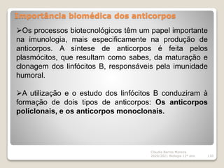 Importância biomédica dos anticorpos
Cláudia Barros Moreira
2020/2021 Biologia 12º ano 110
Os processos biotecnológicos têm um papel importante
na imunologia, mais especificamente na produção de
anticorpos. A síntese de anticorpos é feita pelos
plasmócitos, que resultam como sabes, da maturação e
clonagem dos linfócitos B, responsáveis pela imunidade
humoral.
A utilização e o estudo dos linfócitos B conduziram à
formação de dois tipos de anticorpos: Os anticorpos
policlonais, e os anticorpos monoclonais.
 
