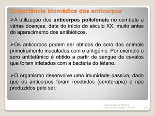Importância biomédica dos anticorpos
Cláudia Barros Moreira
2020/2021 Biologia 12º ano 113
A utilização dos anticorpos policlonais no combate a
várias doenças, data do início do século XX, muito antes
do aparecimento dos antibióticos.
Os anticorpos podem ser obtidos do soro dos animais
primeiramente inoculados com o antigénio. Por exemplo o
soro antitetânico é obtido a partir de sangue de cavalos
que foram infetados com a bactéria do tétano.
O organismo desenvolve uma imunidade passiva, dado
que os anticorpos foram recebidos (seroterapia) e não
produzidos pelo ser.
 