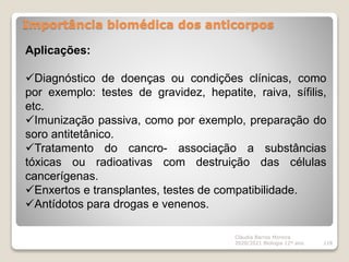Importância biomédica dos anticorpos
Cláudia Barros Moreira
2020/2021 Biologia 12º ano 118
Aplicações:
Diagnóstico de doenças ou condições clínicas, como
por exemplo: testes de gravidez, hepatite, raiva, sífilis,
etc.
Imunização passiva, como por exemplo, preparação do
soro antitetânico.
Tratamento do cancro- associação a substâncias
tóxicas ou radioativas com destruição das células
cancerígenas.
Enxertos e transplantes, testes de compatibilidade.
Antídotos para drogas e venenos.
 