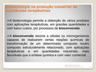 Biotecnologia na produção industrial de
substâncias terapêuticas
Cláudia Barros Moreira
2020/2021 Biologia 12º ano 120
A biotecnologia permite a obtenção de vários produtos
com aplicações terapêuticas, em grandes quantidades e
com baixo custos, por processos de bioconversão.
A bioconversão recorre a células ou microrganismos
capazes de realizarem certas reações químicas de
transformação de um determinado composto noutro
composto estruturalmente relacionado, com aplicações
terapêuticas e em quantidades industriais, mais
favoráveis que a síntese química e com valor comercial.
 