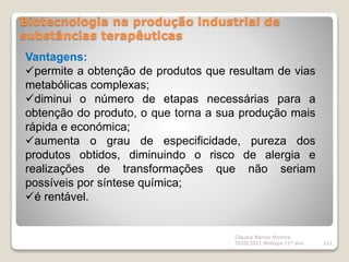 Biotecnologia na produção industrial de
substâncias terapêuticas
Cláudia Barros Moreira
2020/2021 Biologia 12º ano 121
Vantagens:
permite a obtenção de produtos que resultam de vias
metabólicas complexas;
diminui o número de etapas necessárias para a
obtenção do produto, o que torna a sua produção mais
rápida e económica;
aumenta o grau de especificidade, pureza dos
produtos obtidos, diminuindo o risco de alergia e
realizações de transformações que não seriam
possíveis por síntese química;
é rentável.
 