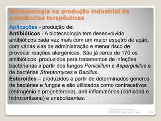 Biotecnologia na produção industrial de
substâncias terapêuticas
Cláudia Barros Moreira
2020/2021 Biologia 12º ano 122
Aplicações - produção de:
Antibióticos - A biotecnologia tem desenvolvido
antibióticos cada vez mais com um maior espetro de ação,
com várias vias de administração e menor risco de
provocar reações alergénicas. São já cerca de 170 os
antibióticos produzidos para tratamentos de infeções
bacterianas a partir dos fungos Penicililum e Aspergulillus e
de bactérias Streptomyces e Bacillus.
Esteroides – produzidos a partir de determinados géneros
de bactérias e fungos e são utilizados como contracetivos
(estrogénio e progesterona), anti-inflamatórios (cortisona e
hidrocortisona) e anabolizantes.
 