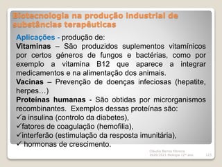 Biotecnologia na produção industrial de
substâncias terapêuticas
Cláudia Barros Moreira
2020/2021 Biologia 12º ano 123
Aplicações - produção de:
Vitaminas – São produzidos suplementos vitamínicos
por certos géneros de fungos e bactérias, como por
exemplo a vitamina B12 que aparece a integrar
medicamentos e na alimentação dos animais.
Vacinas – Prevenção de doenças infeciosas (hepatite,
herpes…)
Proteínas humanas - São obtidas por microrganismos
recombinantes. Exemplos dessas proteínas são:
a insulina (controlo da diabetes),
fatores de coagulação (hemofilia),
interferão (estimulação da resposta imunitária),
 hormonas de crescimento.
 