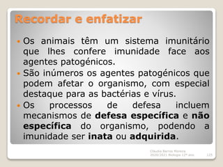 Recordar e enfatizar
 Os animais têm um sistema imunitário
que lhes confere imunidade face aos
agentes patogénicos.
 São inúmeros os agentes patogénicos que
podem afetar o organismo, com especial
destaque para as bactérias e vírus.
 Os processos de defesa incluem
mecanismos de defesa específica e não
específica do organismo, podendo a
imunidade ser inata ou adquirida.
Cláudia Barros Moreira
2020/2021 Biologia 12º ano 125
 