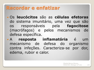 Recordar e enfatizar
 Os leucócitos são as células efetoras
do sistema imunitário, uma vez que são
os responsáveis pela fagocitose
(macrófagos) e pelos mecanismos de
defesa específica.
 A resposta inflamatória é um
mecanismo de defesa do organismo
contra infeções. Caracteriza-se por dor,
edema, rubor e calor.
Cláudia Barros Moreira
2020/2021 Biologia 12º ano 126
 