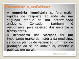 Recordar e enfatizar
 A memória imunitária confere maior
rapidez de resposta aquando de um
segundo ataque de um determinado
antigénio. Contudo, também é
responsável pela rejeição dos enxertos e
transplantes.
 A descoberta das vacinas foi um
importante marco da história da medicina,
sendo os planos de vacinação um meio de
produção da saúde individual, escolar e
pública, em geral.
Cláudia Barros Moreira
2020/2021 Biologia 12º ano 128
 