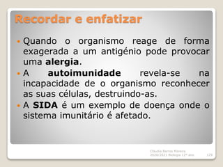 Recordar e enfatizar
 Quando o organismo reage de forma
exagerada a um antigénio pode provocar
uma alergia.
 A autoimunidade revela-se na
incapacidade de o organismo reconhecer
as suas células, destruindo-as.
 A SIDA é um exemplo de doença onde o
sistema imunitário é afetado.
Cláudia Barros Moreira
2020/2021 Biologia 12º ano 129
 