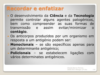 Recordar e enfatizar
 O desenvolvimento da Ciência e da Tecnologia
permite controlar alguns agentes patogénicos,
bem como compreender as suas formas de
transmissão e assim evitar/minimizar o
contágio.
 Os anticorpos produzidos por um organismo em
resposta a um antigénio podem ser:
 Monoclonais – se são específicos apenas para
um determinante antigénico;
 Policlonais – se estabelecem ligações com
vários determinates antigénicos.
Cláudia Barros Moreira
2020/2021 Biologia 12º ano 130
 