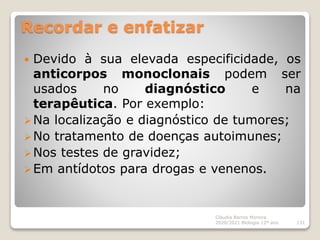 Recordar e enfatizar
 Devido à sua elevada especificidade, os
anticorpos monoclonais podem ser
usados no diagnóstico e na
terapêutica. Por exemplo:
Na localização e diagnóstico de tumores;
No tratamento de doenças autoimunes;
Nos testes de gravidez;
Em antídotos para drogas e venenos.
Cláudia Barros Moreira
2020/2021 Biologia 12º ano 131
 