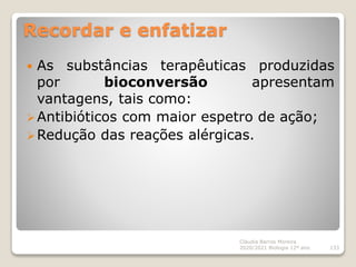 Recordar e enfatizar
 As substâncias terapêuticas produzidas
por bioconversão apresentam
vantagens, tais como:
Antibióticos com maior espetro de ação;
Redução das reações alérgicas.
Cláudia Barros Moreira
2020/2021 Biologia 12º ano 133
 
