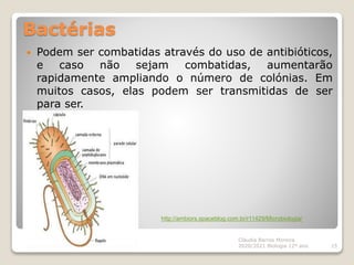 Bactérias
 Podem ser combatidas através do uso de antibióticos,
e caso não sejam combatidas, aumentarão
rapidamente ampliando o número de colónias. Em
muitos casos, elas podem ser transmitidas de ser
para ser.
Cláudia Barros Moreira
2020/2021 Biologia 12º ano 15
http://ambiors.spaceblog.com.br/r11429/Microbiologia/
 