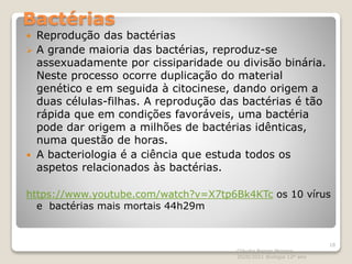 Bactérias
 Reprodução das bactérias
 A grande maioria das bactérias, reproduz-se
assexuadamente por cissiparidade ou divisão binária.
Neste processo ocorre duplicação do material
genético e em seguida à citocinese, dando origem a
duas células-filhas. A reprodução das bactérias é tão
rápida que em condições favoráveis, uma bactéria
pode dar origem a milhões de bactérias idênticas,
numa questão de horas.
 A bacteriologia é a ciência que estuda todos os
aspetos relacionados às bactérias.
https://www.youtube.com/watch?v=X7tp6Bk4KTc os 10 vírus
e bactérias mais mortais 44h29m
Cláudia Barros Moreira
2020/2021 Biologia 12º ano
18
 