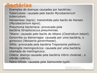 Bactérias
 Exemplos de doenças causadas por bactérias:
 Tuberculose: causada pelo bacilo Mycobacterium
tuberculosis.
 Hanseníase (lepra): transmitida pelo bacilo de Hansen
(Mycobacterium lepra).
 Pneumonia bacteriana: provocada pela
bactéria Streptococcus pneumoniae.
 Tétano: causado pelo bacilo do tétano (Clostridium tetani).
 Gonorréia ou blenorragia: causada por uma bactéria, o
gonococo (Neisseria gonorrhoeae).
 Sífilis: provocada pela bactéria Treponema pallidum.
 Meningite meningocócica: causada por uma bactéria
chamada de meningococo.
 Cólera: doença causada pela bactéria Vibrio cholerae , o
vibrião colérico.
 Febre tifóide: causada pela Salmonella typhi.
Cláudia Barros Moreira
2020/2021 Biologia 12º ano
19
 
