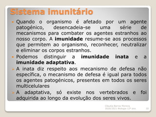 Sistema imunitário
 Quando o organismo é afetado por um agente
patogénico, desencadeia-se uma série de
mecanismos para combater os agentes estranhos ao
nosso corpo. A imunidade resume-se aos processos
que permitem ao organismo, reconhecer, neutralizar
e eliminar os corpos estranhos.
 Podemos distinguir a imunidade inata e a
imunidade adaptativa.
 A inata diz respeito aos mecanismo de defesa não
específica, o mecanismo de defesa é igual para todos
os agentes patogénicos, presentes em todos os seres
multicelulares
 A adaptativa, só existe nos vertebrados e foi
adquirida ao longo da evolução dos seres vivos.
Cláudia Barros Moreira
2020/2021 Biologia 12º ano 20
 