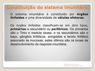 Constituição do sistema imunitário
Cláudia Barros Moreira
2020/2021 Biologia 12º ano 22
 O sistema imunitário é constituído por órgãos
linfoides e uma diversidade de células efetoras.
 Os órgãos linfoides classificam-se em dois tipos,
primários e secundário ou periféricos. Os primários
são o Timo e medula óssea, e os secundários são o
baço, gânglios linfáticos, amígdalas e tecido linfático
associado às mucosas, estes últimos são os locais de
desenvolvimento da resposta imunitária.
 