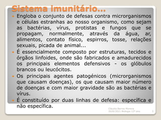Sistema imunitário…
 Engloba o conjunto de defesas contra microrganismos
e células estranhas ao nosso organismo, como sejam
as bactérias, vírus, protistas e fungos que se
propagam, normalmente, através da água, ar,
alimentos, contato físico, espirros, tosse, relações
sexuais, picada de animal...
 É essencialmente composto por estruturas, tecidos e
órgãos linfoides, onde são fabricados e amadurecidos
os principais elementos defensivos - os glóbulos
brancos ou leucócitos.
 Os principais agentes patogénicos (microrganismos
que causam doenças), os que causam maior número
de doenças e com maior gravidade são as bactérias e
vírus.
 É constituído por duas linhas de defesa: específica e
não específica. Cláudia Barros Moreira
2020/2021 Biologia 12º ano 3
 
