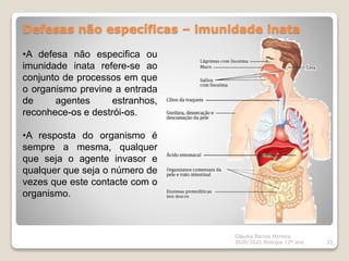 Defesas não específicas – imunidade inata
Cláudia Barros Moreira
2020/2021 Biologia 12º ano 33
•A defesa não especifica ou
imunidade inata refere-se ao
conjunto de processos em que
o organismo previne a entrada
de agentes estranhos,
reconhece-os e destrói-os.
•A resposta do organismo é
sempre a mesma, qualquer
que seja o agente invasor e
qualquer que seja o número de
vezes que este contacte com o
organismo.
 