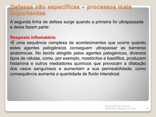 Defesas não específicas – processos mais
importantes
Cláudia Barros Moreira
2020/2021 Biologia 12º ano 36
A segunda linha de defesa surge quando a primeira foi ultrapassada
e desta fazem parte:
Resposta inflamatória
•É uma sequência complexa de acontecimentos que ocorre quando
estes agentes patogénicos conseguem ultrapassar as barreiras
anatómicas. No tecido atingido pelos agentes patogénicos, diversos
tipos de células, como, por exemplo, mastócitos e basófilos, produzem
histamina e outros mediadores químicos que provocam a dilatação
dos vasos sanguíneos e aumentam a sua permeabilidade, como
consequência aumenta a quantidade de fluido intersticial.
 