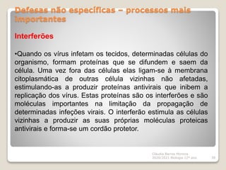 Defesas não específicas – processos mais
importantes
Cláudia Barros Moreira
2020/2021 Biologia 12º ano 39
Interferões
•Quando os vírus infetam os tecidos, determinadas células do
organismo, formam proteínas que se difundem e saem da
célula. Uma vez fora das células elas ligam-se à membrana
citoplasmática de outras célula vizinhas não afetadas,
estimulando-as a produzir proteínas antivirais que inibem a
replicação dos vírus. Estas proteínas são os interferões e são
moléculas importantes na limitação da propagação de
determinadas infeções virais. O interferão estimula as células
vizinhas a produzir as suas próprias moléculas proteicas
antivirais e forma-se um cordão protetor.
 