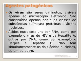 Agentes patogénicos
 Os vírus são seres diminutos, visíveis
apenas ao microscópio eletrónico. São
constituídos apenas por duas classes de
substâncias químicas: proteínas e ácidos
nucleicos.
 Ácidos nucleicos: uns por RNA, como por
exemplo o vírus do HIV e da Hepatite A,
outros por DNA, como por exemplo o
Herpes e Hepatite B. Não têm
simultaneamente os dois ácidos nucleicos,
ou um ou outro.
Cláudia Barros Moreira
2020/2021 Biologia 12º ano 4
 