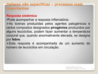 Defesas não específicas – processos mais
importantes
Cláudia Barros Moreira
2020/2021 Biologia 12º ano 41
Resposta sistémica
•Pode acompanhar a resposta inflamatória:
As toxinas produzidas pelos agentes patogénicos e
certos compostos designados pirogénios produzidos por
alguns leucócitos, podem fazer aumentar a temperatura
corporal que, quando anormalmente elevada, se designa
por febre.
Esta resposta é acompanhada de um aumento do
número de leucócitos em circulação.
 