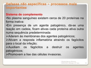 Defesas não específicas – processos mais
importantes
Cláudia Barros Moreira
2020/2021 Biologia 12º ano 43
Sistema de complemento
•No plasma sanguíneo existem cerca de 20 proteínas na
forma inativa:
•Em presença de um agente patogénico, dá-se uma
reação em cadeia, ficam ativas cada proteína ativa outra
numa sequência predeterminada:
Aderem às membranas dos agentes patogénicos;
Ativam a resposta inflamatória atraindo os fagócitos
para o local da infeção;
Auxiliam os fagócitos a destruir os agentes
patogénicos;
Promovem a lise das células invasoras.
 