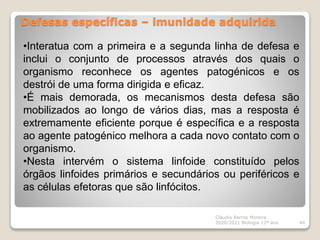 Defesas específicas – imunidade adquirida
Cláudia Barros Moreira
2020/2021 Biologia 12º ano 44
•Interatua com a primeira e a segunda linha de defesa e
inclui o conjunto de processos através dos quais o
organismo reconhece os agentes patogénicos e os
destrói de uma forma dirigida e eficaz.
•É mais demorada, os mecanismos desta defesa são
mobilizados ao longo de vários dias, mas a resposta é
extremamente eficiente porque é específica e a resposta
ao agente patogénico melhora a cada novo contato com o
organismo.
•Nesta intervém o sistema linfoide constituído pelos
órgãos linfoides primários e secundários ou periféricos e
as células efetoras que são linfócitos.
 