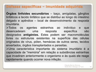 Defesas específicas – imunidade adquirida
Cláudia Barros Moreira
2020/2021 Biologia 12º ano 48
Órgãos linfoides secundários – baço, amígdalas, gânglios
linfáticos e tecido linfático que se distribui ao longo do intestino
delgado e apêndice – local de desenvolvimento da resposta
imunitária.
Todos os agentes estranhos ao indivíduo e que
desencadeiam uma resposta específica são
designados antigénios. Estes podem ser macromoléculas
livres ou estruturas existentes na superfície das células
originados de vírus, pólen, hemácias de outros seres, tecidos
enxertados, órgãos transplantados e parasitas.
Uma característica importante do sistema imunitário é a
capacidade de "memória" em relação a substâncias estranhas
que invadiram anteriormente o organismo e às quais ele reage
rapidamente quando ocorrer nova infeção.
 