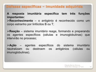 Defesas específicas – imunidade adquirida
Cláudia Barros Moreira
2020/2021 Biologia 12º ano 49
A resposta imunitária específica tem três funções
importantes:
Reconhecimento – o antigénio é reconhecido como um
corpo estranho por linfócitos B ou T;
Reação – sistema imunitário reage, formando e preparando
os agentes específicos (células e imunoglobulinas) que
intervirão no processo;
Ação – agentes específicos do sistema imunitário
neutralizam ou destroem os antigénios (células ou
imunoglobulinas).
 