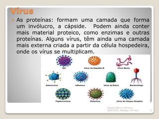 Vírus
 As proteínas: formam uma camada que forma
um invólucro, a cápside. Podem ainda conter
mais material proteico, como enzimas e outras
proteínas. Alguns vírus, têm ainda uma camada
mais externa criada a partir da célula hospedeira,
onde os vírus se multiplicam.
Cláudia Barros Moreira
2020/2021 Biologia 12º ano 5
 
