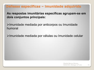 Defesas específicas – imunidade adquirida
Cláudia Barros Moreira
2020/2021 Biologia 12º ano 51
As respostas imunitárias específicas agrupam-se em
dois conjuntos principais:
Imunidade mediada por anticorpos ou Imunidade
humoral
Imunidade mediada por células ou Imunidade celular
 