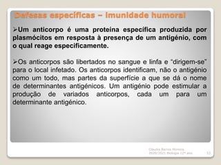 Defesas específicas – imunidade humoral
Cláudia Barros Moreira
2020/2021 Biologia 12º ano 53
Um anticorpo é uma proteína específica produzida por
plasmócitos em resposta à presença de um antigénio, com
o qual reage especificamente.
Os anticorpos são libertados no sangue e linfa e “dirigem-se”
para o local infetado. Os anticorpos identificam, não o antigénio
como um todo, mas partes da superfície a que se dá o nome
de determinantes antigénicos. Um antigénio pode estimular a
produção de variados anticorpos, cada um para um
determinante antigénico.
 