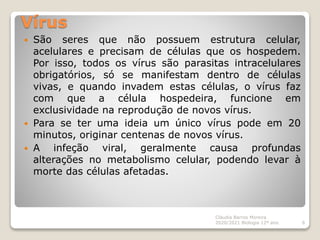 Vírus
 São seres que não possuem estrutura celular,
acelulares e precisam de células que os hospedem.
Por isso, todos os vírus são parasitas intracelulares
obrigatórios, só se manifestam dentro de células
vivas, e quando invadem estas células, o vírus faz
com que a célula hospedeira, funcione em
exclusividade na reprodução de novos vírus.
 Para se ter uma ideia um único vírus pode em 20
minutos, originar centenas de novos vírus.
 A infeção viral, geralmente causa profundas
alterações no metabolismo celular, podendo levar à
morte das células afetadas.
Cláudia Barros Moreira
2020/2021 Biologia 12º ano 6
 