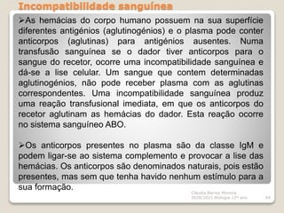 Incompatibilidade sanguínea
Cláudia Barros Moreira
2020/2021 Biologia 12º ano 64
As hemácias do corpo humano possuem na sua superfície
diferentes antigénios (aglutinogénios) e o plasma pode conter
anticorpos (aglutinas) para antigénios ausentes. Numa
transfusão sanguínea se o dador tiver anticorpos para o
sangue do recetor, ocorre uma incompatibilidade sanguínea e
dá-se a lise celular. Um sangue que contem determinadas
aglutinogénios, não pode receber plasma com as aglutinas
correspondentes. Uma incompatibilidade sanguínea produz
uma reação transfusional imediata, em que os anticorpos do
recetor aglutinam as hemácias do dador. Esta reação ocorre
no sistema sanguíneo ABO.
Os anticorpos presentes no plasma são da classe IgM e
podem ligar-se ao sistema complemento e provocar a lise das
hemácias. Os anticorpos são denominados naturais, pois estão
presentes, mas sem que tenha havido nenhum estímulo para a
sua formação.
 