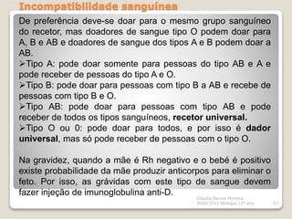 Incompatibilidade sanguínea
Cláudia Barros Moreira
2020/2021 Biologia 12º ano 67
De preferência deve-se doar para o mesmo grupo sanguíneo
do recetor, mas doadores de sangue tipo O podem doar para
A, B e AB e doadores de sangue dos tipos A e B podem doar a
AB.
Tipo A: pode doar somente para pessoas do tipo AB e A e
pode receber de pessoas do tipo A e O.
Tipo B: pode doar para pessoas com tipo B a AB e recebe de
pessoas com tipo B e O.
Tipo AB: pode doar para pessoas com tipo AB e pode
receber de todos os tipos sanguíneos, recetor universal.
Tipo O ou 0: pode doar para todos, e por isso é dador
universal, mas só pode receber de pessoas com o tipo O.
Na gravidez, quando a mãe é Rh negativo e o bebé é positivo
existe probabilidade da mãe produzir anticorpos para eliminar o
feto. Por isso, as grávidas com este tipo de sangue devem
fazer injeção de imunoglobulina anti-D.
 