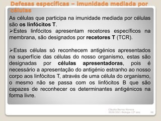 Defesas específicas – imunidade mediada por
células
Cláudia Barros Moreira
2020/2021 Biologia 12º ano 68
As células que participa na imunidade mediada por células
são os linfócitos T.
Estes linfócitos apresentam recetores específicos na
membrana, são designados por recetores T (TCR).
Estas células só reconhecem antigénios apresentados
na superfície das células do nosso organismo, estas são
designadas por células apresentadoras, pois é
necessário a apresentação do antigénio estranho ao nosso
corpo aos linfócitos T, através de uma célula do organismo,
o mesmo não se passa com os linfócitos B que são
capazes de reconhecer os determinantes antigénicos na
forma livre.
 