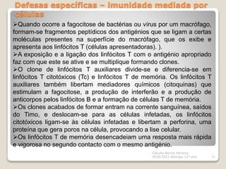 Defesas específicas – imunidade mediada por
células
Cláudia Barros Moreira
2020/2021 Biologia 12º ano 71
Quando ocorre a fagocitose de bactérias ou vírus por um macrófago,
formam-se fragmentos peptídicos dos antigénios que se ligam a certas
moléculas presentes na superfície do macrófago, que os exibe e
apresenta aos linfócitos T (células apresentadoras). ).
A exposição e a ligação dos linfócitos T com o antigénio apropriado
faz com que este se ative e se multiplique formando clones.
O clone de linfócitos T auxiliares divide-se e diferencia-se em
linfócitos T citotóxicos (Tc) e linfócitos T de memória. Os linfócitos T
auxiliares também libertam mediadores químicos (citoquinas) que
estimulam a fagocitose, a produção de interferão e a produção de
anticorpos pelos linfócitos B e a formação de células T de memória.
Os clones acabados de formar entram na corrente sanguínea, saídos
do Timo, e deslocam-se para as células infetadas, os linfócitos
citotóxicos ligam-se às células infetadas e libertam a perforina, uma
proteína que gera poros na célula, provocando a lise celular.
Os linfócitos T de memória desencadeiam uma resposta mais rápida
e vigorosa no segundo contacto com o mesmo antigénio.
 