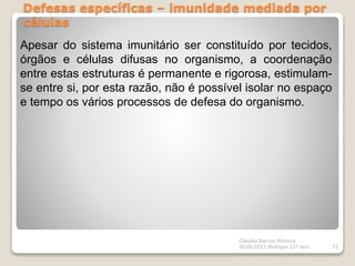 Defesas específicas – imunidade mediada por
células
Cláudia Barros Moreira
2020/2021 Biologia 12º ano 73
Apesar do sistema imunitário ser constituído por tecidos,
órgãos e células difusas no organismo, a coordenação
entre estas estruturas é permanente e rigorosa, estimulam-
se entre si, por esta razão, não é possível isolar no espaço
e tempo os vários processos de defesa do organismo.
 