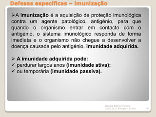 Defesas específicas – imunização
Cláudia Barros Moreira
2020/2021 Biologia 12º ano 78
A imunização é a aquisição de proteção imunológica
contra um agente patológico, antigénio, para que
quando o organismo entrar em contacto com o
antigénio, o sistema imunológico responda de forma
imediata e o organismo não chegue a desenvolver a
doença causada pelo antigénio, imunidade adquirida.
 A imunidade adquirida pode:
 perdurar largos anos (imunidade ativa);
 ou temporária (imunidade passiva).
 