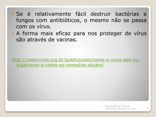  Se é relativamente fácil destruir bactérias e
fungos com antibióticos, o mesmo não se passa
com os vírus.
 A forma mais eficaz para nos proteger de vírus
são através de vacinas.
http://saberviver.org.br/publicacoes/como-o-virus-age-no-
organismo-e-como-os-remedios-atuam/
Cláudia Barros Moreira
2020/2021 Biologia 12º ano 8
 