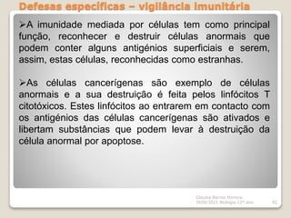 Defesas específicas – vigilância imunitária
Cláudia Barros Moreira
2020/2021 Biologia 12º ano 82
A imunidade mediada por células tem como principal
função, reconhecer e destruir células anormais que
podem conter alguns antigénios superficiais e serem,
assim, estas células, reconhecidas como estranhas.
As células cancerígenas são exemplo de células
anormais e a sua destruição é feita pelos linfócitos T
citotóxicos. Estes linfócitos ao entrarem em contacto com
os antigénios das células cancerígenas são ativados e
libertam substâncias que podem levar à destruição da
célula anormal por apoptose.
 