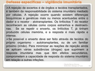 Defesas específicas – vigilância imunitária
Cláudia Barros Moreira
2020/2021 Biologia 12º ano 84
A rejeição de excertos é de órgãos e tecidos transplantados,
é também da responsabilidade do sistema imunitário mediado
por células. A rejeição ocorre quando existem diferenças
bioquímicas e genéticas mais ou menos acentuadas entre o
dador e o recetor - alotransplantes. Os linfócitos T do recetor
reconhecem as células como corpos estranhos e destroem-
nas. Se se repetir o enxerto, os linfócitos T, já tinham
produzido células memória, e a resposta é mais rápida e
intensa.
Se possível o enxerto deve ser feito através de tecidos do
próprio organismo - autotransplantes, ou de um familiar
próximo (irmão). Para minimizar as reações de rejeição ainda
se aplicam várias substâncias (drogas) que suprimem a
resposta imunitária mas que têm efeitos secundários,
comprometem a capacidade de resposta do sistema imunitário
em relação a outras infeções.
 