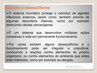 Doenças e desequilíbrios
Cláudia Barros Moreira
2020/2021 Biologia 12º ano 86
O sistema imunitário protege o individuo de agentes
infeciosos externos, assim como, também previne de
algumas desordens internas, como por exemplo
destruindo células cancerígenas.
É um sistema que desenvolve múltiplas ações
complexas e está em permanente funcionamento.
Por vezes existem alguns desequilíbrios e o
funcionamento pode ser irregular e prejudicial,
conduzindo a reações contra elementos do próprio
organismo, ou contra elementos do ambiente que antes
eram tolerados, como por exemplo as alergias.
 