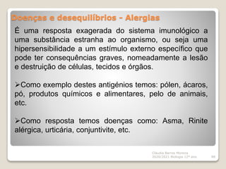 Doenças e desequilíbrios - Alergias
Cláudia Barros Moreira
2020/2021 Biologia 12º ano 88
É uma resposta exagerada do sistema imunológico a
uma substância estranha ao organismo, ou seja uma
hipersensibilidade a um estímulo externo específico que
pode ter consequências graves, nomeadamente a lesão
e destruição de células, tecidos e órgãos.
Como exemplo destes antigénios temos: pólen, ácaros,
pó, produtos químicos e alimentares, pelo de animais,
etc.
Como resposta temos doenças como: Asma, Rinite
alérgica, urticária, conjuntivite, etc.
 